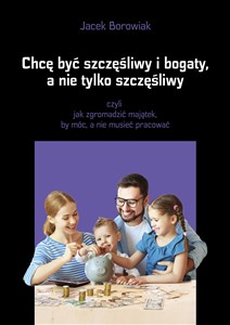 Chcę być szczęśliwy i bogaty a nie tylko szczęśliwy czyli jak zgromadzić majątek, by móc, a nie musieć pracować